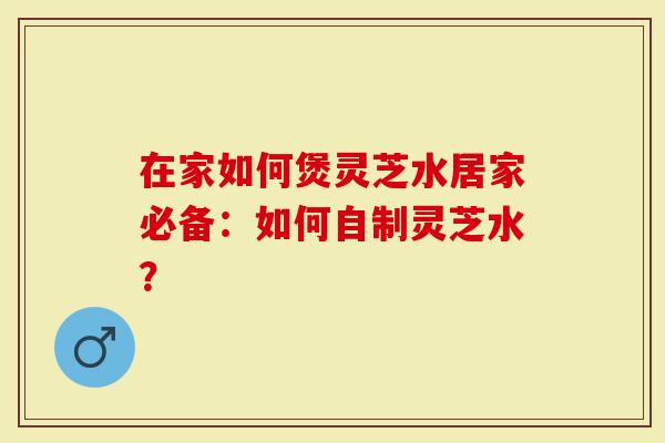 在家如何煲灵芝水居家必备：如何自制灵芝水？