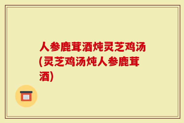 人参鹿茸酒炖灵芝鸡汤(灵芝鸡汤炖人参鹿茸酒)