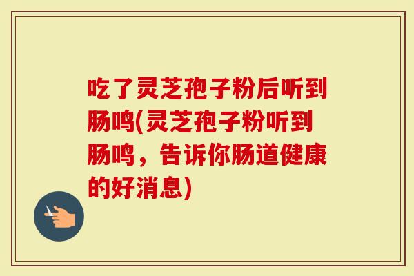 吃了灵芝孢子粉后听到肠鸣(灵芝孢子粉听到肠鸣，告诉你肠道健康的好消息)