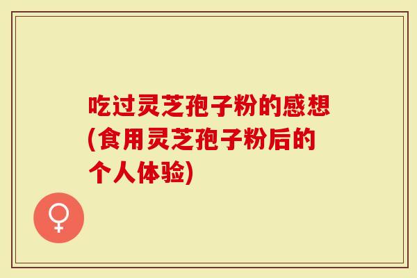 吃过灵芝孢子粉的感想(食用灵芝孢子粉后的个人体验)