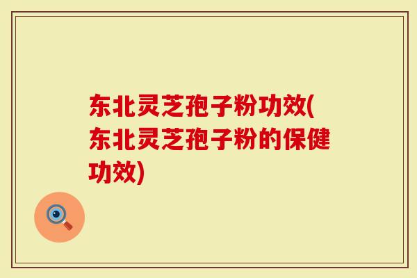 东北灵芝孢子粉功效(东北灵芝孢子粉的保健功效)