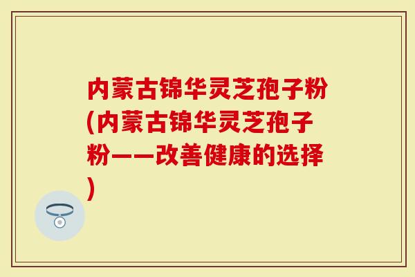 内蒙古锦华灵芝孢子粉(内蒙古锦华灵芝孢子粉——改善健康的选择)