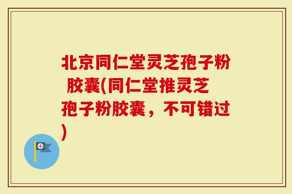 北京同仁堂灵芝孢子粉 胶囊(同仁堂推灵芝孢子粉胶囊，不可错过)