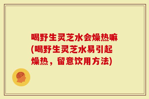喝野生灵芝水会燥热嘛(喝野生灵芝水易引起燥热，留意饮用方法)