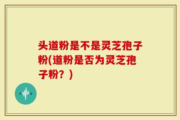 头道粉是不是灵芝孢子粉(道粉是否为灵芝孢子粉？)