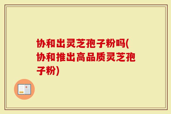 协和出灵芝孢子粉吗(协和推出高品质灵芝孢子粉)