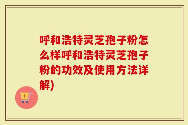 呼和浩特灵芝孢子粉怎么样呼和浩特灵芝孢子粉的功效及使用方法详解)