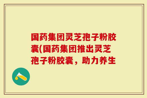 国药集团灵芝孢子粉胶囊(国药集团推出灵芝孢子粉胶囊，助力养生
