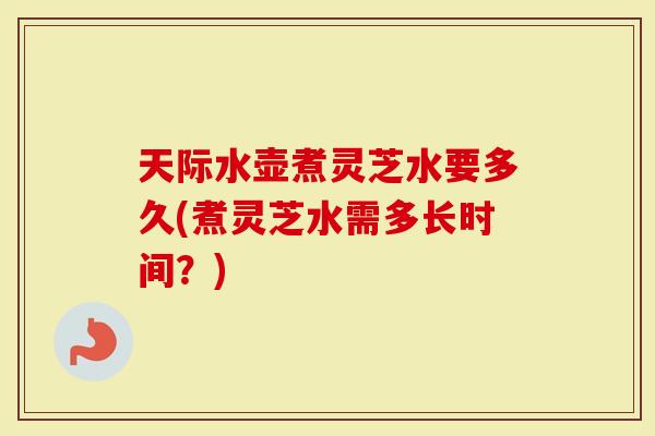 天际水壶煮灵芝水要多久(煮灵芝水需多长时间？)
