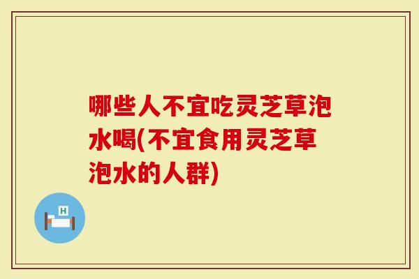 哪些人不宜吃灵芝草泡水喝(不宜食用灵芝草泡水的人群)