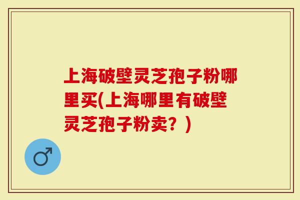 上海破壁灵芝孢子粉哪里买(上海哪里有破壁灵芝孢子粉卖？)