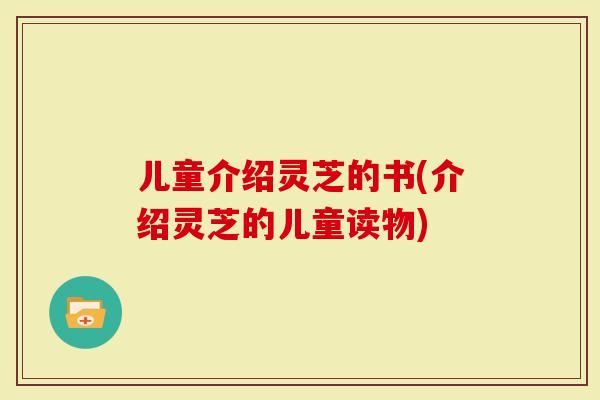 儿童介绍灵芝的书(介绍灵芝的儿童读物)
