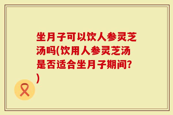 坐月子可以饮人参灵芝汤吗(饮用人参灵芝汤是否适合坐月子期间？)