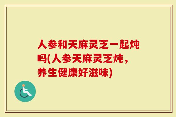 人参和天麻灵芝一起炖吗(人参天麻灵芝炖，养生健康好滋味)