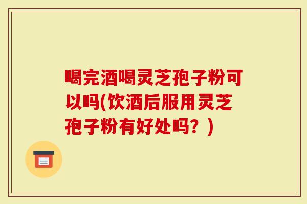 喝完酒喝灵芝孢子粉可以吗(饮酒后服用灵芝孢子粉有好处吗？)