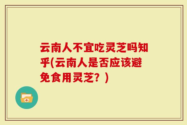云南人不宜吃灵芝吗知乎(云南人是否应该避免食用灵芝？)