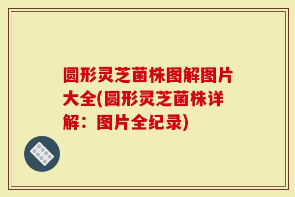 圆形灵芝菌株图解图片大全(圆形灵芝菌株详解：图片全纪录)