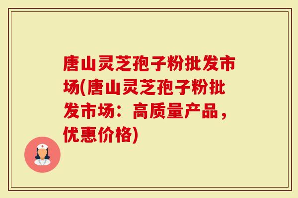唐山灵芝孢子粉批发市场(唐山灵芝孢子粉批发市场：高质量产品，优惠价格)-第1张图片-灵芝大师