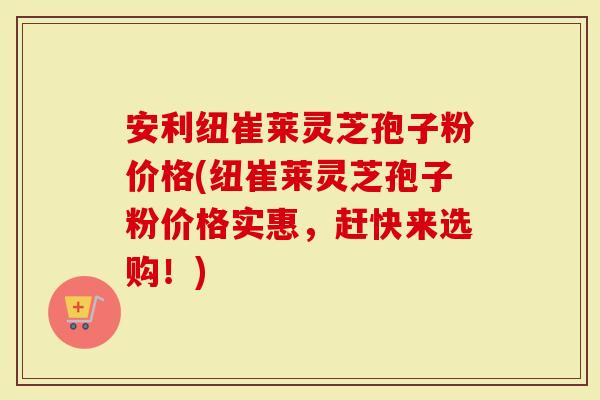 安利纽崔莱灵芝孢子粉价格(纽崔莱灵芝孢子粉价格实惠,赶快来选购!)-第1张图片-灵芝大师 安利纽崔莱灵芝孢子粉价格(纽崔莱灵芝孢子粉价格实惠,赶快来选购!)-第1张图片-灵芝大师