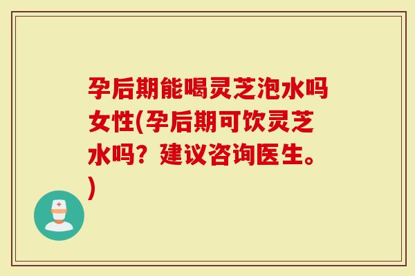 孕后期能喝灵芝泡水吗女性(孕后期可饮灵芝水吗？建议咨询医生。)