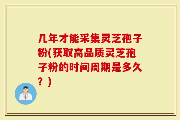 几年才能采集灵芝孢子粉(获取高品质灵芝孢子粉的时间周期是多久？)