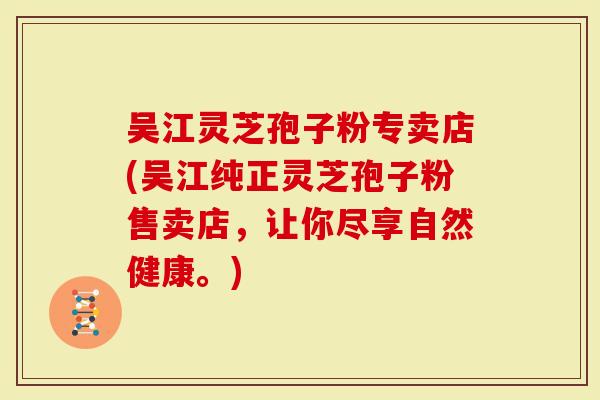 吴江灵芝孢子粉专卖店(吴江纯正灵芝孢子粉售卖店，让你尽享自然健康。)