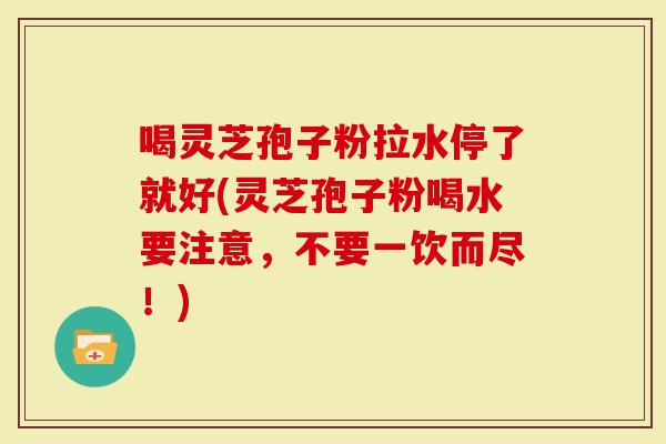 喝灵芝孢子粉拉水停了就好(灵芝孢子粉喝水要注意，不要一饮而尽！)