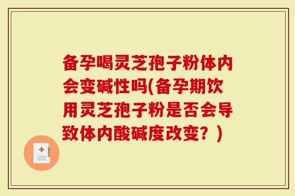 备孕喝灵芝孢子粉体内会变碱性吗(备孕期饮用灵芝孢子粉是否会导致体内酸碱度改变?)-第1张图片-灵芝大师 备孕喝灵芝孢子粉体内会变碱性吗(备孕期饮用灵芝孢子粉是否会导致体内酸碱度改变?)-第1张图片-灵芝大师
