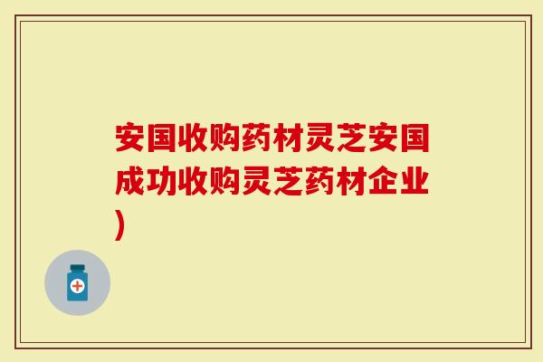 安国收购药材灵芝安国成功收购灵芝药材企业)