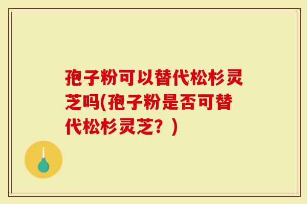 孢子粉可以替代松杉灵芝吗(孢子粉是否可替代松杉灵芝?)-第1张图片-灵芝大师 孢子粉可以替代松杉灵芝吗(孢子粉是否可替代松杉灵芝?)-第1张图片-灵芝大师