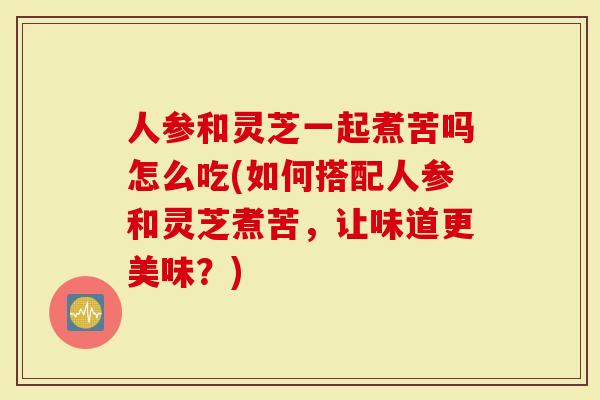 人参和灵芝一起煮苦吗怎么吃(如何搭配人参和灵芝煮苦，让味道更美味？)