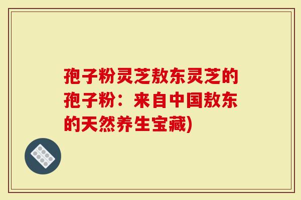 孢子粉灵芝敖东灵芝的孢子粉:来自中国敖东的天然养生宝藏)-第1张图片-灵芝大师 孢子粉灵芝敖东灵芝的孢子粉:来自中国敖东的天然养生宝藏)-第1张图片-灵芝大师