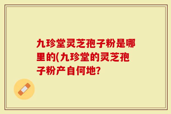 九珍堂灵芝孢子粉是哪里的(九珍堂的灵芝孢子粉产自何地？