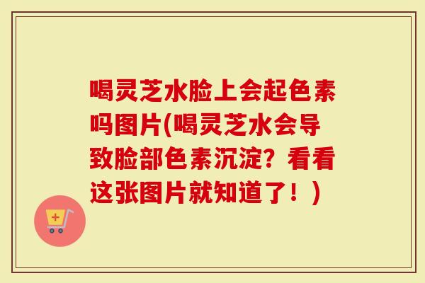 喝灵芝水脸上会起色素吗图片(喝灵芝水会导致脸部色素沉淀？看看这张图片就知道了！)