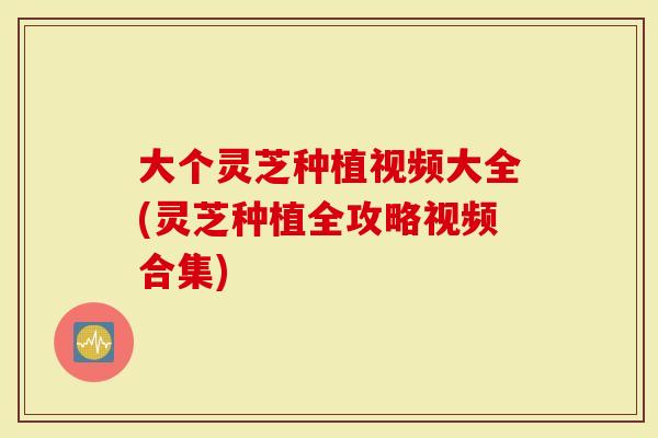 大个灵芝种植视频大全(灵芝种植全攻略视频合集)