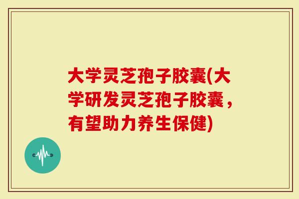 大学灵芝孢子胶囊(大学研发灵芝孢子胶囊，有望助力养生保健)