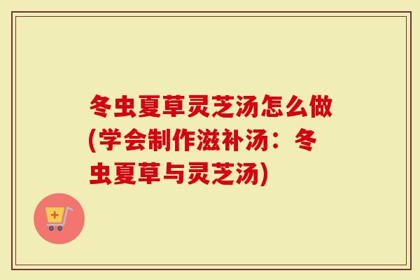 冬虫夏草灵芝汤怎么做(学会制作滋补汤：冬虫夏草与灵芝汤)