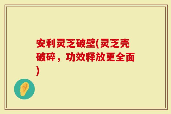 安利灵芝破壁(灵芝壳破碎，功效释放更全面)