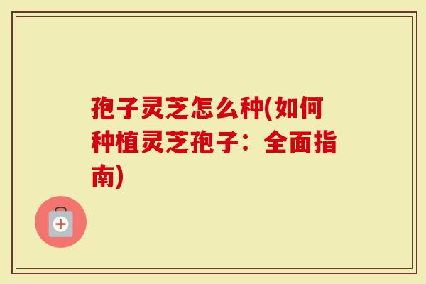 孢子灵芝怎么种(如何种植灵芝孢子：全面指南)