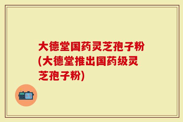 大德堂国药灵芝孢子粉(大德堂推出国药级灵芝孢子粉)