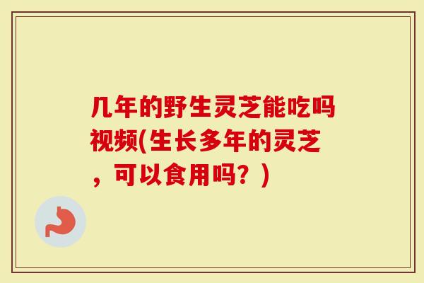 几年的野生灵芝能吃吗视频(生长多年的灵芝,可以食用吗?)-第1张图片-灵芝大师 几年的野生灵芝能吃吗视频(生长多年的灵芝,可以食用吗?)-第1张图片-灵芝大师