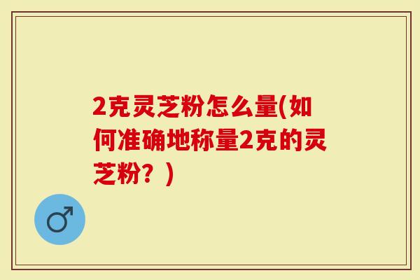 2克灵芝粉怎么量(如何准确地称量2克的灵芝粉？)