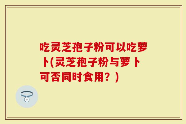 吃灵芝孢子粉可以吃萝卜(灵芝孢子粉与萝卜可否同时食用?)-第1张图片-灵芝大师 吃灵芝孢子粉可以吃萝卜(灵芝孢子粉与萝卜可否同时食用?)-第1张图片-灵芝大师