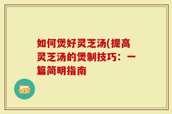 如何煲好灵芝汤(提高灵芝汤的煲制技巧：一篇简明指南