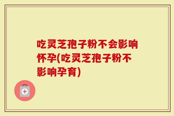 吃灵芝孢子粉不会影响怀孕(吃灵芝孢子粉不影响孕育)