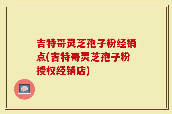 吉特哥灵芝孢子粉经销点(吉特哥灵芝孢子粉授权经销店)