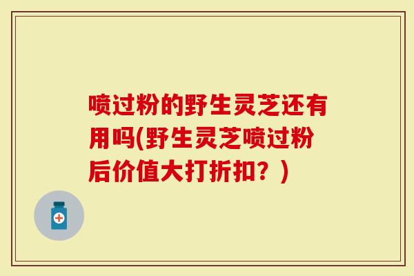 喷过粉的野生灵芝还有用吗(野生灵芝喷过粉后价值大打折扣？)