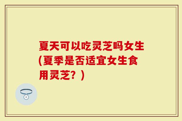 夏天可以吃灵芝吗女生(夏季是否适宜女生食用灵芝?)-第1张图片-灵芝大师 夏天可以吃灵芝吗女生(夏季是否适宜女生食用灵芝?)-第1张图片-灵芝大师