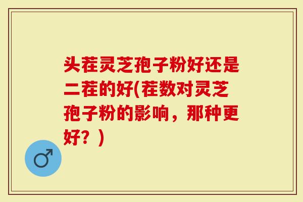 头茬灵芝孢子粉好还是二茬的好(茬数对灵芝孢子粉的影响，那种更好？)