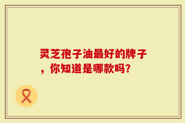 灵芝孢子油最好的牌子，你知道是哪款吗？